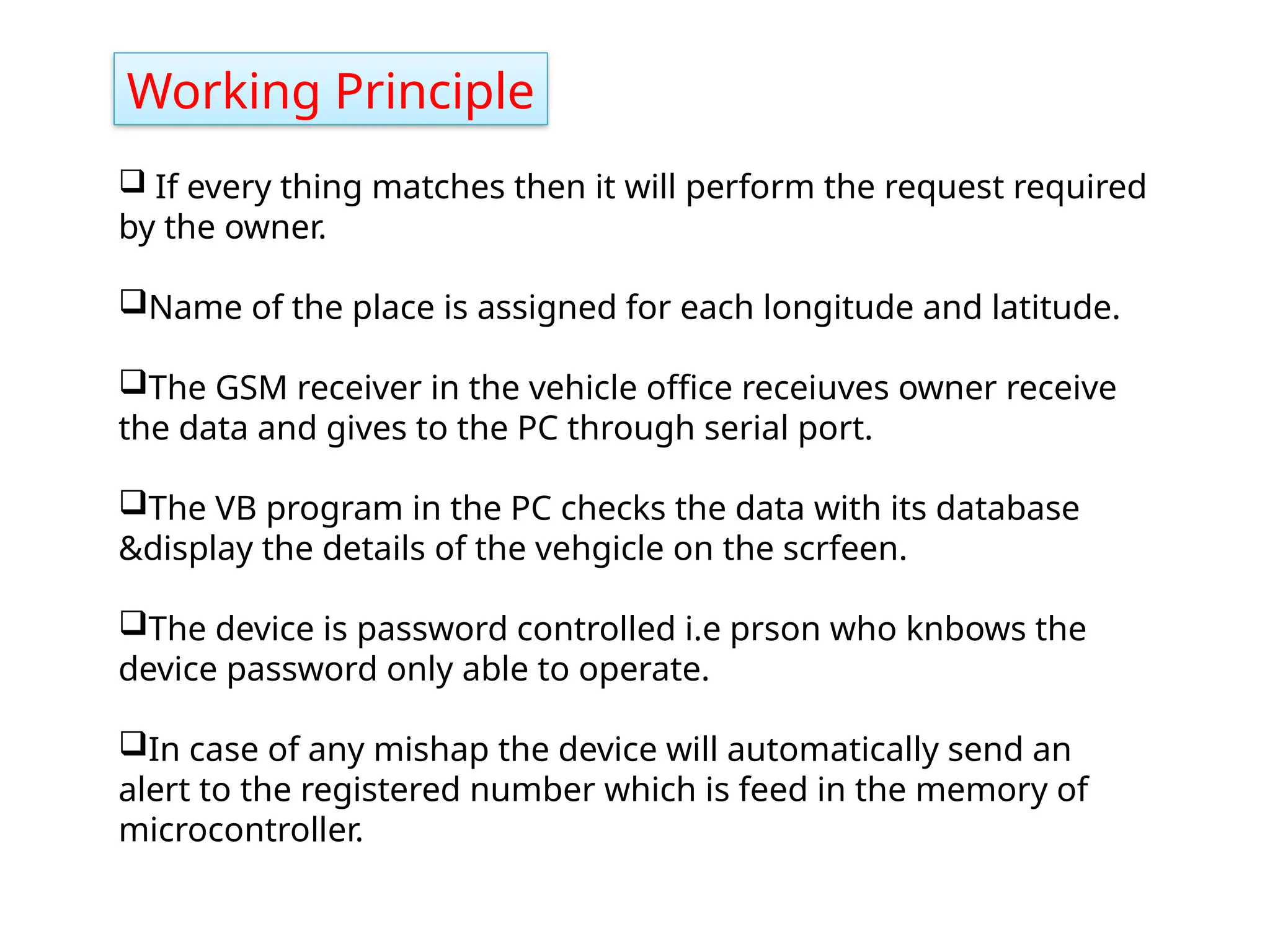 Working Principle
 If every thing matches then it will perform the request required
by the owner.
Name of the place is assigned for each longitude and latitude.
The GSM receiver in the vehicle office receiuves owner receive
the data and gives to the PC through serial port.
The VB program in the PC checks the data with its database
&display the details of the vehgicle on the scrfeen.
The device is password controlled i.e prson who knbows the
device password only able to operate.
In case of any mishap the device will automatically send an
alert to the registered number which is feed in the memory of
microcontroller.
 