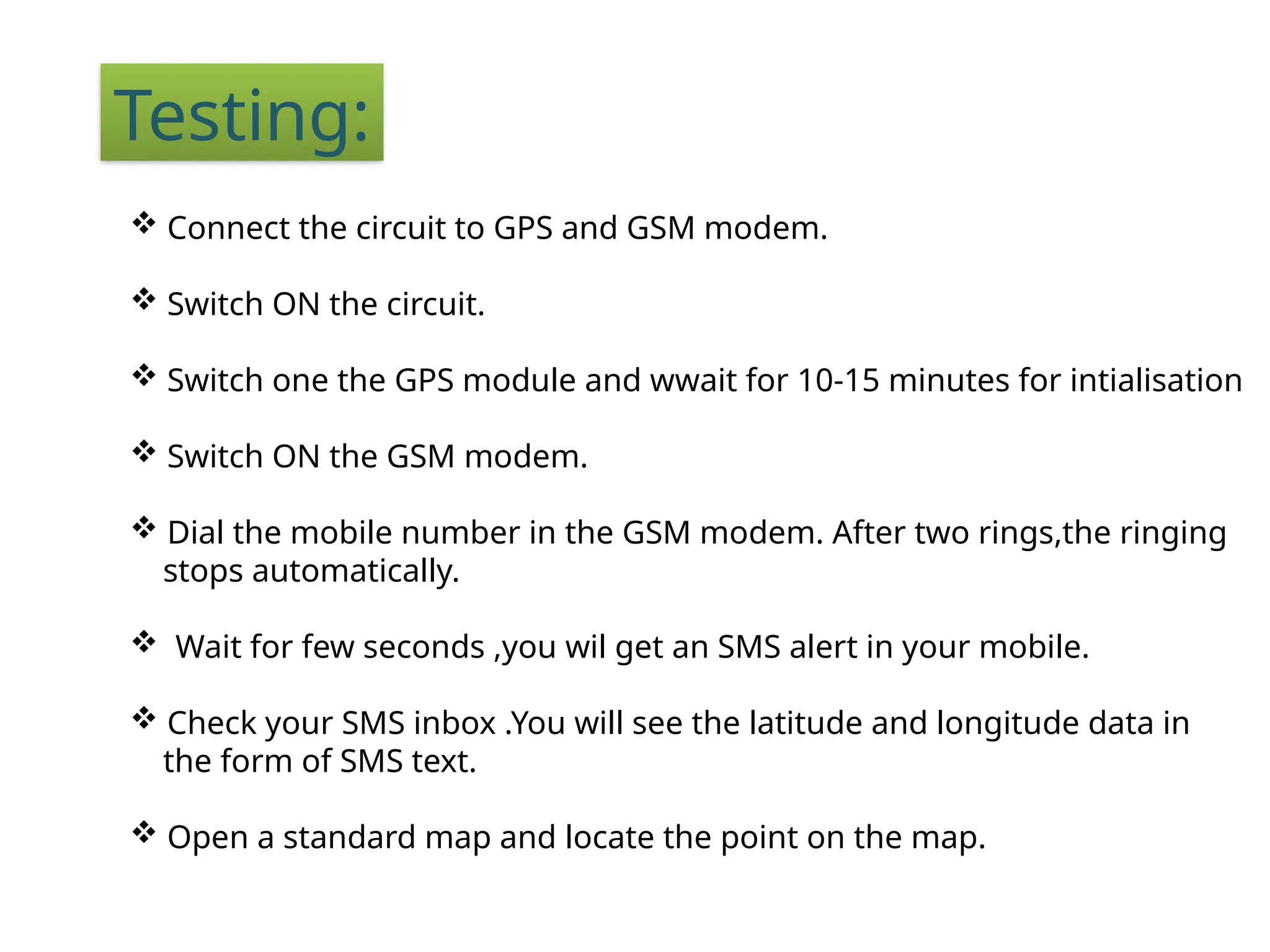 Testing:
 Connect the circuit to GPS and GSM modem.
 Switch ON the circuit.
 Switch one the GPS module and wwait for 10-15 minutes for intialisation
 Switch ON the GSM modem.
 Dial the mobile number in the GSM modem. After two rings,the ringing
stops automatically.
 Wait for few seconds ,you wil get an SMS alert in your mobile.
 Check your SMS inbox .You will see the latitude and longitude data in
the form of SMS text.
 Open a standard map and locate the point on the map.
 