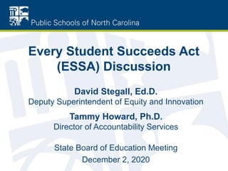Every Student Succeeds Act
(ESSA) Discussion
David Stegall, Ed.D.
Deputy Superintendent of Equity and Innovation
Tammy Howard, Ph.D.
Director of Accountability Services
State Board of Education Meeting
December 2, 2020
 