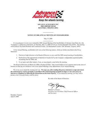 ADVANCE AUTO PARTS, INC.
                                                5008 AIRPORT ROAD
                                              ROANOKE, VIRGINIA 24012

                                                       ______________

                            NOTICE OF 2008 ANNUAL MEETING OF STOCKHOLDERS

                                                        May 15, 2008
                                                       _____________
     It is my pleasure to invite you to attend the 2008 Annual Meeting of the Stockholders of Advance Auto Parts, Inc. (the
“Company”), a Delaware corporation, on Thursday, May 15, 2008 at 8:30 a.m. Eastern Daylight Time (EDT). The meeting
will be held at The Hotel Roanoke and Conference Center, 110 Shenandoah Avenue, NW, Roanoke, Virginia 24016.

     At the Annual Meeting, stockholders will vote on the following matters, which are further described in this Proxy
Statement:

         1.   Election of eight directors to the Board of Directors to serve until the 2009 annual meeting of stockholders;
         2.   Ratification of the appointment of Deloitte & Touche LLP as the Company’s independent registered public
              accounting firm for 2008; and
         3. To act upon such other matters, if any, as may properly come before the meeting.
    The Board of Directors set March 24, 2008 as the Record Date. Only record holders of our common stock at the close of
business on that day are entitled to vote at our Annual Meeting or any adjournment of our Annual Meeting.

    We invite you to attend the meeting and vote. We urge you, after reading this proxy statement, to sign and return
the enclosed proxy card as promptly as possible in the enclosed postage prepaid envelope or vote your proxy by
Internet or telephone by following the instructions on the form of proxy. If you attend the meeting, you may vote in
person, even if you previously voted by proxy.

                                                                By order of the Board of Directors,




                                                                Michael A. Norona
                                                                Executive Vice President, Chief Financial Officer
                                                                and Secretary
Roanoke, Virginia
April 9, 2008
 
