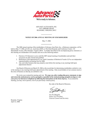 ®




                                         ADVANCE AUTO PARTS, INC.
                                            5673 AIRPORT ROAD
                                          ROANOKE, VIRGINIA 24012

                                                 ______________

                       NOTICE OF 2006 ANNUAL MEETING OF STOCKHOLDERS

                                                   May 17, 2006
                                                 ______________

         The 2006 annual meeting of the stockholders of Advance Auto Parts, Inc., a Delaware corporation, will be
held on May 17, 2006, at 8:30 a.m., local time (EDT), at The Hotel Roanoke and Conference Center, 110
Shenandoah Avenue, NW, Roanoke, Virginia 24016. As further described in the accompanying proxy statement, at
this meeting our stockholders will consider and vote on the following matters:

        1.   Election of 10 directors to serve until the 2007 annual meeting of stockholders and until their
             successors are duly elected and qualified.
        2.   Ratification of the appointment by our Audit Committee of Deloitte & Touche LLP as our independent
             registered public accounting firm for 2006.
        3.   Any such other business that may properly come before the meeting or any meetings held upon
             adjournment thereof.

          Our Board of Directors set March 29, 2006 as the record date for determining stockholders entitled to vote
at the meeting or any meetings held upon adjournment of the meeting. Only record holders of our common stock at
the close of business on that day are entitled to vote.

         We invite you to attend the meeting and vote. We urge you, after reading this proxy statement, to sign
and return the enclosed proxy card as promptly as possible in the enclosed postage prepaid envelope or vote
your proxy by Internet or telephone by following the instructions on the form of proxy. If you attend the
meeting, you may vote in person, even if you previously voted by proxy.

                                                               By order of the Board of Directors,




                                                               Eric M. Margolin
                                                               Senior Vice President
                                                               General Counsel and Secretary
Roanoke, Virginia
April 12, 2006
 