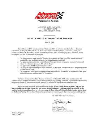 ADVANCE AUTO PARTS, INC.
                                           5673 AIRPORT ROAD
                                         ROANOKE, VIRGINIA 24012

                                                 ______________

                       NOTICE OF 2004 ANNUAL MEETING OF STOCKHOLDERS

                                                  May 19, 2004
                                                 ______________

         We will hold our 2004 annual meeting of the stockholders of Advance Auto Parts, Inc., a Delaware
corporation, on May 19, 2004, at 8:30 a.m., local time, at The Hotel Roanoke and Conference Center, 110
Shenandoah Ave, NW, Roanoke, Virginia. As further described in the accompanying proxy statement, at this
meeting we will vote for the following purposes:

        1.   To elect nominees to our board of directors to serve until the fiscal year 2005 annual meeting of
             stockholders and until their successors are duly elected and qualified.
        2.   To approve an amendment to our certificate of incorporation to increase the number of authorized
             shares of our common stock to 200 million shares.
        3.   To approve the 2004 Long-Term Incentive Plan.
        4.   To ratify the appointment by our audit committee of Deloitte & Touche LLP as our independent public
             accountants for 2004.
        5.   To transact any other business that may properly come before the meeting or any meetings held upon
             any postponement or adjournment of the meeting.


        Our board of directors has fixed the close of business on March 30, 2004, as the record date for the
determination of stockholders entitled to vote at the meeting or any meetings held upon adjournment of the meeting.
Only record holders of our common stock at the close of business on that day will be entitled to vote.

         We invite you to attend the meeting and vote in person. If you cannot attend, to assure that you are
represented at the meeting, please sign and return the enclosed proxy card as promptly as possible in the
enclosed postage prepaid envelope or vote your proxy by Internet or telephone by following the instructions
on the form of proxy. If you attend the meeting, you may vote in person, even if you previously voted by proxy.

                                                              By order of the board of directors,




                                                              Eric M. Margolin
                                                              Senior Vice President
                                                              General Counsel and Secretary
Roanoke, Virginia
April 12, 2004
 