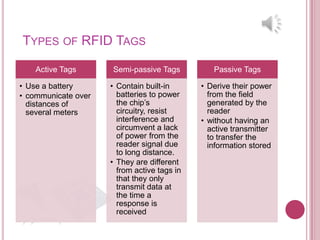 TYPES OF RFID TAGS

    Active Tags      Semi-passive Tags          Passive Tags

• Use a battery      • Contain built-in      • Derive their power
• communicate over     batteries to power      from the field
  distances of         the chip’s              generated by the
  several meters       circuitry, resist       reader
                       interference and      • without having an
                       circumvent a lack       active transmitter
                       of power from the       to transfer the
                       reader signal due       information stored
                       to long distance.
                     • They are different
                       from active tags in
                       that they only
                       transmit data at
                       the time a
                       response is
                       received
 