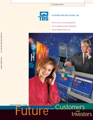 1998 ANNUAL REPORT




                                                       TELEPHONE AND DATA SYSTEMS, INC.



                                                       UNITED STATES CELLULAR CORPORATION

                                                       TDS TELECOMMUNICATIONS CORPORATION

                                                       AERIAL COMMUNICATIONS, INC.
TELEPHONE AND DATA SYSTEMS, INC.
1998 ANNUAL REPORT




                                   CREATING THE
                                                            Customers
                                      Future      FOR OUR
                                                                                            and
                                                                                     Investors
 