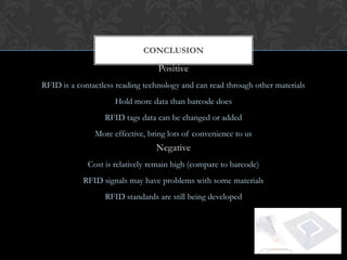 CONCLUSION

                                  Positive
RFID is a contactless reading technology and can read through other materials
                     Hold more data than barcode does
                  RFID tags data can be changed or added
               More effective, bring lots of convenience to us
                                 Negative
             Cost is relatively remain high (compare to barcode)
            RFID signals may have problems with some materials
                  RFID standards are still being developed
 