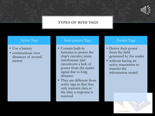 TYPES OF RFID TAGS



       Active Tags           Semi-passive Tags              Passive Tags

• Use a battery          • Contain built-in           • Derive their power
• communicate over         batteries to power the       from the field
  distances of several     chip’s circuitry, resist     generated by the reader
  meters                   interference and           • without having an
                           circumvent a lack of         active transmitter to
                           power from the reader        transfer the
                           signal due to long           information stored
                           distance.
                         • They are different from
                           active tags in that they
                           only transmit data at
                           the time a response is
                           received
 