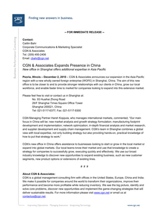 -- FOR IMMEDIATE RELEASE --

Contact:
Caitlin Bahr
Corporate Communications & Marketing Specialist
CGN & Associates
Tel. (309) 495-2406
Email: cbahr@cgn.net

CGN & Associates Expands Presence in China
New office in Shanghai offers additional expertise in Asia Pacific

Peoria, Illinois – December 2, 2010 – CGN & Associates announces our expansion in the Asia Pacific
region with a new wholly owned foreign enterprise (WOFE) in Shanghai, China. The aim of this new
office is to be closer to and to provide stronger relationships with our clients in China, grow our local
workforce, and enable faster time to market for companies looking to expand into this extensive market.

Please feel free to visit or contact us in Shanghai at:
        No. 93 Huaihai Zhong Road
        26/F Shanghai Times Square Office Tower
        Shanghai 200021, China
        Tel: 021-5117-6377; Fax: 021-5117-9300

CGN Managing Partner Harsh Koppula, who manages international markets, commented, “Our main
focus in China will be: new market analysis and growth strategy formulation; manufacturing footprint
development and implementation; network optimization; in-depth financial analysis and market research;
and supplier development and supply chain management. CGN’s team in Shanghai combines a global
view with local expertise, not only building strategy but also providing hands-on, practical knowledge of
how to put that strategy to work.”

CGN’s new office in China offers assistance to businesses looking to start or grow in the local market or
expand into global markets. Our local teams know their market and use that knowledge to create a
strategy for companies to successfully grow, executing quickly and effectively. We use our broad
industry knowledge to discover new opportunities to expand existing business, such as new customer
segments, new product options or extensions of existing lines.

                                                    # # #

About CGN & Associates:
CGN is a global management consulting firm with offices in the United States, Europe, China and India.
We make it possible for companies around the world to transform their organizations, improve their
performance and become more profitable while reducing inventory. We see the big picture, identify and
solve core problems, discover new opportunities and implement the game-changing strategies that will
deliver sustainable results. For more information please visit www.cgn.net or email us at
contactus@cgn.net.
 