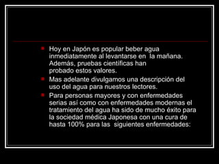    Hoy en Japón es popular beber agua
    inmediatamente al levantarse en la mañana.
    Además, pruebas científicas han
    probado estos valores.
   Mas adelante divulgamos una descripción del
    uso del agua para nuestros lectores.
   Para personas mayores y con enfermedades
    serias así como con enfermedades modernas el
    tratamiento del agua ha sido de mucho éxito para
    la sociedad médica Japonesa con una cura de
    hasta 100% para las siguientes enfermedades:
 