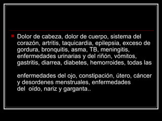    Dolor de cabeza, dolor de cuerpo, sistema del
    corazón, artritis, taquicardia, epilepsia, exceso de
    gordura, bronquitis, asma, TB, meningitis,
    enfermedades urinarias y del riñón, vómitos,
    gastritis, diarrea, diabetes, hemorroides, todas las

    enfermedades del ojo, constipación, útero, cáncer
    y desordenes menstruales, enfermedades
    del oído, nariz y garganta..
 
