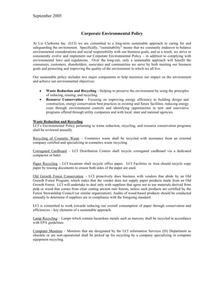 September 2005



                                 Corporate Environmental Policy

At Liz Claiborne Inc. (LCI) we are committed to a long-term sustainable approach to caring for and
safeguarding the environment. Specifically, “sustainability” means that we constantly endeavor to balance
environmental considerations and social responsibility with our business goals, and as a result, we strive to
consistently evolve and implement our Corporate Environmental Policy – in addition to complying with
environmental laws and regulations. Over the long-run, only a sustainable approach will benefit the
consumers, customers, shareholders, associates and communities we serve by both meeting our business
goals and protecting and improving the quality of the environment in which we all live.

Our sustainable policy includes two major components to help minimize our impact on the environment
and achieve our environmental objectives:

    •    Waste Reduction and Recycling - Helping to preserve the environment by using the principles
         of reducing, reusing, and recycling.
    •    Resource Conservation - Focusing on improving energy efficiency in building design and
         construction, energy conservation best practices in existing and future facilities, reducing energy
         costs through environmental controls and identifying opportunities in new and innovative
         programs offered through utility companies and with local, state and national agencies.

Waste Reduction and Recycling
LCI’s Environmental Policy pertaining to waste reduction, recycling, and resource conservation programs
shall be reviewed annually.

Recycling of Cosmetic Waste – Cosmetics waste shall be recycled with assistance from an external
company certified and specializing in cosmetics waste recycling.

Corrugated Cardboard – LCI Distribution Centers shall recycle corrugated cardboard via a dedicated
compactor or baler.

Paper Recycling – LCI locations shall recycle office paper. LCI Facilities in Asia should recycle copy
paper by reusing documents to ensure both sides of the paper are used.

Old Growth Forest Conservation – LCI proactively does business with vendors that abide by an Old
Growth Forest Program, which states that the vendor does not supply paper products made from an Old
Growth Forest. LCI will undertake to deal only with suppliers that agree not to use materials derived from
pulp or wood that comes from clear cutting ancient rain forests, unless such products are certified by the
Forest Stewardship Council (or similar organization). Audits of wood-based products should be conducted
annually to determine if suppliers are in compliance with the foregoing standard.

LCI is committed to work towards reducing our overall consumption of paper through conservation and
efficiencies – key elements of a sustainable approach.

Lamp Recycling – Lamps which contain hazardous metals such as mercury shall be recycled in accordance
with EPA guidelines.

Computer Monitors – Monitors that are designated by the LCI information Services (IS) Department as
obsolete or are non-operational shall be picked up for recycling by a company specializing in computer
equipment recycling.
 