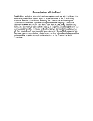 Communications with the Board

Stockholders and other interested parties may communicate with the Board, the
non-management Directors as a group, any Committee of the Board or any
individual member of the Board, including the Chair of the Nominating and
Governance Committee, by either writing care of the Company’s Corporate
Secretary at 1441 Broadway, New York, New York 10018, or by electronically
mailing the Company’s Corporate Secretary at corporate.secretary@liz.com. All
communications will be reviewed by the Company’s Corporate Secretary, who
will then forward such communications or a summary thereof to the appropriate
Directors. Any communication related to accounting, internal controls or auditing
matters will be brought promptly to the attention of the Chair of the Audit
Committee.
 