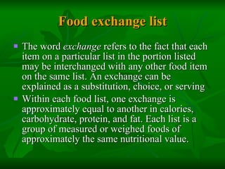 Food exchange list The word  exchange  refers to the fact that each item on a particular list in the portion listed may be interchanged with any other food item on the same list. An exchange can be explained as a substitution, choice, or serving Within each food list, one exchange is approximately equal to another in calories, carbohydrate, protein, and fat. Each list is a group of measured or weighed foods of approximately the same nutritional value.  