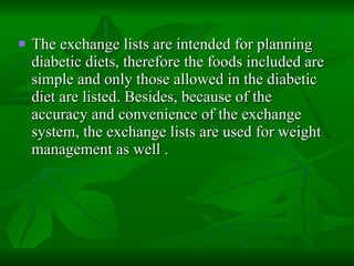 The exchange lists are intended for planning diabetic diets, therefore the foods included are simple and only those allowed in the diabetic diet are listed. Besides, because of the accuracy and convenience of the exchange system, the exchange lists are used for weight management as well . 