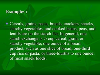 Examples : Cereals, grains, pasta, breads, crackers, snacks, starchy vegetables, and cooked beans, peas, and lentils are on the starch list. In general, one starch exchange is ½ cup cereal, grain, or starchy vegetable; one ounce of a bread product, such as one slice of bread; one-third cup rice or pasta; or three-fourths to one ounce of most snack foods. 