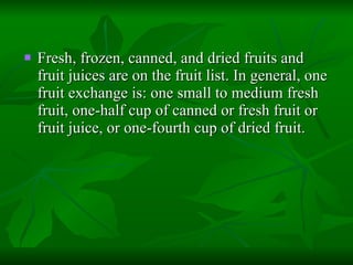 Fresh, frozen, canned, and dried fruits and fruit juices are on the fruit list. In general, one fruit exchange is: one small to medium fresh fruit, one-half cup of canned or fresh fruit or fruit juice, or one-fourth cup of dried fruit.  