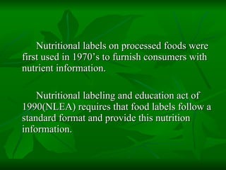 Nutritional labels on processed foods were first used in 1970’s to furnish consumers with nutrient information. Nutritional labeling and education act of 1990(NLEA) requires that food labels follow a standard format and provide this nutrition information. 