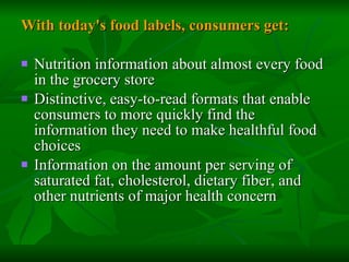 With today's food labels, consumers get: Nutrition information about almost every food in the grocery store  Distinctive, easy-to-read formats that enable consumers to more quickly find the information they need to make healthful food choices  Information on the amount per serving of saturated fat, cholesterol, dietary fiber, and other nutrients of major health concern  