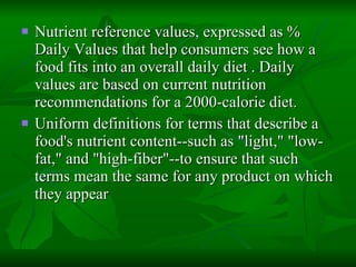 Nutrient reference values, expressed as % Daily Values that help consumers see how a food fits into an overall daily diet . Daily values are based on current nutrition recommendations for a 2000-calorie diet. Uniform definitions for terms that describe a food's nutrient content--such as "light," "low-fat," and "high-fiber"--to ensure that such terms mean the same for any product on which they appear  
