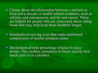 Claims about the relationship between a nutrient or food and a disease or health-related condition, such as calcium and osteoporosis, and fat and cancer. These are helpful for people who are concerned about eating foods that may help keep them healthier longer.  Standardized serving sizes that make nutritional comparisons of similar products easier  Declaration of total percentage of juice in juice drinks. This enables consumers to know exactly how much juice is in a product.  