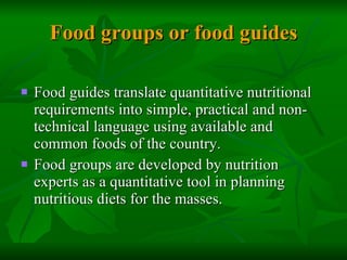 Food groups or food guides Food guides translate quantitative nutritional requirements into simple, practical and non- technical language using available and common foods of the country. Food groups are developed by nutrition experts as a quantitative tool in planning nutritious diets for the masses.  