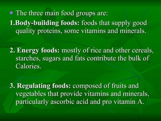 The three main food groups are: 1.Body-building foods:  foods that supply good quality proteins, some vitamins and minerals. 2. Energy foods:  mostly of rice and other cereals, starches, sugars and fats contribute the bulk of Calories. 3. Regulating foods:  composed of fruits and vegetables that provide vitamins and minerals, particularly ascorbic acid and pro vitamin A. 