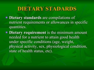 DIETARY STADARDS Dietary standards  are compilations of nutrient requirements or allowances in specific quantities. Dietary requirement  is the minimum amount needed for a nutrient to attain good health under specific conditions (age, weight, physical activity, sex, physiological condition, state of health status, etc). 