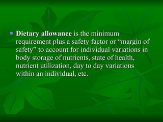Dietary allowance  is the minimum requirement plus a safety factor or “margin of safety” to account for individual variations in body storage of nutrients, state of health, nutrient utilization, day to day variations within an individual, etc. 
