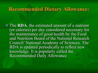 Recommended Dietary Allowance: The  RDA , the estimated amount of a nutrient (or calories) per day considered necessary for the maintenance of good health by the Food and Nutrition Board of the National Research Council/ National Academy of Sciences. The RDA is updated periodically to reflect new knowledge. It is popularly called the Recommended Daily Allowance 