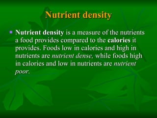 Nutrient density Nutrient density  is a measure of the nutrients a food provides compared to the  calories  it provides. Foods low in calories and high in nutrients are  nutrient dense,  while foods high in calories and low in nutrients are  nutrient poor.   