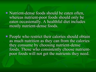 Nutrient-dense foods should be eaten often, whereas nutrient-poor foods should only be eaten occasionally. A healthful diet includes mostly nutrient-dense foods.  People who restrict their calories should obtain as much nutrition as they can from the calories they consume by choosing nutrient-dense foods. Those who consistently choose nutrient-poor foods will not get the nutrients they need. 