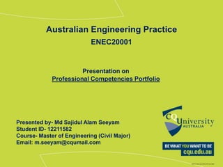 Presentation on
Professional Competencies Portfolio
Australian Engineering Practice
ENEC20001
Presented by- Md Sajidul Alam Seeyam
Student ID- 12211582
Course- Master of Engineering (Civil Major)
Email: m.seeyam@cqumail.com
 