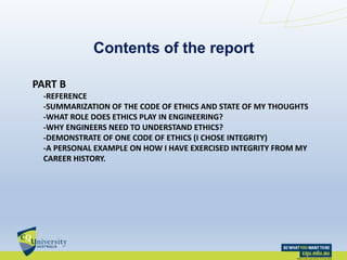 Contents of the report
PART B
-REFERENCE
-SUMMARIZATION OF THE CODE OF ETHICS AND STATE OF MY THOUGHTS
-WHAT ROLE DOES ETHICS PLAY IN ENGINEERING?
-WHY ENGINEERS NEED TO UNDERSTAND ETHICS?
-DEMONSTRATE OF ONE CODE OF ETHICS (I CHOSE INTEGRITY)
-A PERSONAL EXAMPLE ON HOW I HAVE EXERCISED INTEGRITY FROM MY
CAREER HISTORY.
 