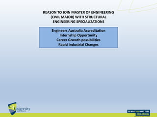 REASON TO JOIN MASTER OF ENGINEERING
(CIVIL MAJOR) WITH STRUCTURAL
ENGINEERING SPECIALIZATIONS
Engineers Australia Accreditation
Internship Opportunity
Career Growth possibilities
Rapid Industrial Changes
 