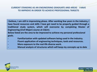 CURRENT STANDING AS AN ENGINEERING GRADUATE AND AREAS I HAVE
TO IMPROVE IN ORDER TO ACHIEVE PROFESSIONAL TARGETS
I believe, I am still in improvising phase. After working few years in the industry, I
have found resources and skills I have got need to be properly guided through a
traditional study system, which will overcome by completing Master of
Engineering (Civil Major) course at CQUni.
Below listed are the area to be improved to achieve my personal professional
goals.
- Familiarization with updated software being used in the industry.
- Fluent application of engineering techniques, tools and resources.
- More exposure to the real-life diverse work.
- Manual analysis of structures which will keep my concepts up to date
 
