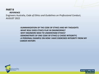 PART B
-REFERENCE
Engineers Australia, Code of Ethics and Guidelines on Professional Conduct,
AUGUST 2022
-SUMMARIZATION OF THE CODE OF ETHICS AND MY THOUGHTS
-WHAT ROLE DOES ETHICS PLAY IN ENGINEERING?
-WHY ENGINEERS NEED TO UNDERSTAND ETHICS?
-DEMONSTRATE OF ONE CODE OF ETHICS (I CHOSE INTEGRITY)
-A PERSONAL EXAMPLE ON HOW I HAVE EXERCISED INTEGRITY FROM MY
CAREER HISTORY.
 