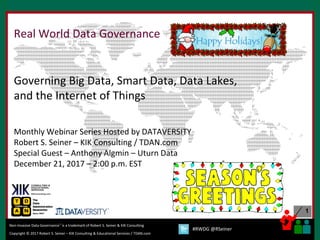 1
Copyright © 2017 Robert S. Seiner – KIK Consulting & Educational Services / TDAN.com
Non-Invasive Data Governance™ is a trademark of Robert S. Seiner & KIK Consulting
#RWDG @RSeiner
Real World Data Governance
Governing Big Data, Smart Data, Data Lakes,
and the Internet of Things
Monthly Webinar Series Hosted by DATAVERSITY
Robert S. Seiner – KIK Consulting / TDAN.com
Special Guest – Anthony Algmin – Uturn Data
December 21, 2017 – 2:00 p.m. EST
 
