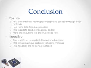 Conclusion
• Positive
   o RFID is a contactless reading technology and can read through other
     materials
   o Hold more data than barcode does
   o RFID tags data can be changed or added
   o More effective, bring lots of convenience to us

• Negative
   o Cost is relatively remain high (compare to barcode)
   o RFID signals may have problems with some materials
   o RFID standards are still being developed
 