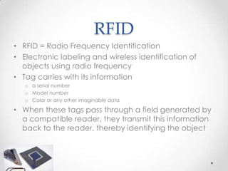 RFID
• RFID = Radio Frequency Identification
• Electronic labeling and wireless identification of
  objects using radio frequency
• Tag carries with its information
   o a serial number
   o Model number
   o Color or any other imaginable data

• When these tags pass through a field generated by
  a compatible reader, they transmit this information
  back to the reader, thereby identifying the object
 
