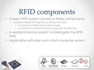 RFID components
• A basic RFID system consists of these components:
   o A programmable RFID tag/inlay for storing item data;
      • Consisting of an RFID chip for data storage
      • an antenna to facilitate communication with the RFID chip

• A reader/antenna system to interrogate the RFID
  inlay
• Application software and a host computer system
 