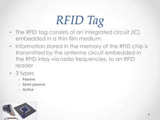 RFID Tag
• The RFID tag consists of an integrated circuit (IC)
  embedded in a thin film medium.
• Information stored in the memory of the RFID chip is
  transmitted by the antenna circuit embedded in
  the RFID inlay via radio frequencies, to an RFID
  reader
• 3 types
   o Passive
   o Semi-passive
   o Active
 