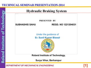 Hydraulic Braking System 
PRESENTED BY 
SUBHASHIS SAHU REGD. NO 1221204031 
Under the guidance of 
Er. Sunil Kumar Biswal 
Roland Institute of Technology, 
Surya Vihar, Berhampur 
DEPARTMENT OF MECHANICAL ENGINEERING [1] 
 