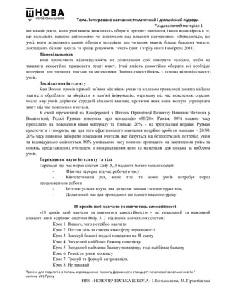 Тема. Інтегроване навчання: тематичний і діяльнісний підходи
Роздавальний матеріал 1
Тренінг для педагогів з питань впровадження проекту Державного стандарту початкової загальної освіти/
липень 2017 року
НВК «НОВОПЕЧЕРСЬКА ШКОЛА» І. Большакова, М. Пристінська
мотивація росте, коли учні мають можливість обирати предмет навчання, і коли вони вірять в те,
що володіють певною автономією чи контролем над власним навчанням». «Виявляється, що
учні, яким дозволяють самим обирати матеріали для читання, мають більше бажання читати,
докладають більше зусиль та краще розуміють текст» (цит. Гатрі у книзі Гембрела 2011)
Відповідальність
Учні проявляють відповідальність не дозволяючи собі говорити голосно, щоби не
заважати самостійно працювати решті класу. Учні вміють самостійно обирати всі необхідні
матеріали для читання, письма та математики. Значна самостійність – основа відповідальності
учнів.
Дослідження інтелекту
Кен Вессон провів прямий зв’язок між віком учнів та впливом тривалості заняття на їхню
здатність обробляти та зберігати в пам’яті інформацію, отриману під час пояснення: середнє
число віку учнів дорівнює середній кількості хвилин, протягом яких вони можуть утримувати
увагу під час пояснення вчителя.
У своїй презентації на Конференції з Питань Організації Розвитку Навичок Читання у
Вашингтоні, Реджі Рутман говорила про концепцію «80/20». Раніше 80% нашого часу
припадало на пояснення нами матеріалу та близько 20% - на тренувальні вправи. Рутман
суперечить і говорить, що для того ефективнішого навчання потрібно зробити навпаки – 20/80.
20% часу повинно забирати пояснення вчителя, яке базується на безпосередніх потребах учнів
та індивідуально оцінюється. 80% учнівського часу повинні припадати на закріплення умінь та
понять, представлених вчителем, з використанням книг та матеріалів для письма за вибором
учнів.
Переходи як паузи інтелекту та тіла
Переходи під час вправ систем Daily 5, 3 надають багато можливостей:
- Фізична перерва під час робочого часу
- Кінестетичний рух, якого тіло та мозок учнів потребує перед
продовженням роботи
- Інтелектуальна пауза, яка дозволяє заново сконцентруватись
- Додатковий час для проведення ще одного ввідного уроку
10 кроків щоб навчати та навчитись самостійності
«10 кроків щоб навчати та навчитись самостійності» - це унікальний та важливий
елемент, який відрізняє системи Daily 5, 3 від інших навчальних систем:
Крок 1. Визнач, чого потрібно навчити
Крок 2. Постав ціль та створи атмосферу терміновості
Крок 3. Записуй бажані моделі поведінки на Я-схему
Крок 4. Змоделюй найбільш бажану поведінку
Крок 5. Змоделюй найменш бажану поведінку, тоді найбільш бажану
Крок 6. Розмісти учнів по класу
Крок 7. Тренуй та формуй витривалість
Крок 8. Не заважай
 