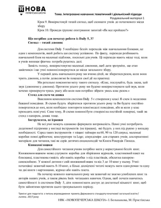 Тема. Інтегроване навчання: тематичний і діяльнісний підходи
Роздавальний матеріал 1
Тренінг для педагогів з питань впровадження проекту Державного стандарту початкової загальної освіти/
липень 2017 року
НВК «НОВОПЕЧЕРСЬКА ШКОЛА» І. Большакова, М. Пристінська
Крок 9. Використовуй тихий сигнал, щоб скликати учнів до початкового місця
збору
Крок 10. Проведи групове опитування: запитай «Як все пройшло?»
Що потрібно для початку роботи із Daily 5, 3?
Сигнал – тихий дзвоник
Для системи Daily 5 необхідно безліч переходів між навчальними блоками, це
один з компонентів, який робить цю систему успішною. По факту, переходи розбивають
навчальний блок на маленькі підблоки, посильні для учнів. Ці переходи мають місце тоді, коли
в учнів виникає фізична потреба рухатись далі.
Замість голосу, використовуємо маленькі дзвоники, щоб дати зрозуміти, що етап
закінчився і що учні повинніповернутися до місця загального збору.
У перший день навчального року ми вчимо дітей, як збиратися разом, коли вони
чують дзвоник, а потім дозволяємо їм показати свої дії на практиці.
Ми ретельно пояснюємо мету такого сигналу. «Клас, послухайте, будь ласка, цей
звук (дзвонимо у дзвоник). Протягом усього року ми будемо використовувати цей звук, коли
хочемо привернути чуюсь увагу або коли нам потрібно зібрати увесь клас разом.»
Стенд для схем чи дошка
Важливим компонентом системи Daily 5 є створення у класі Я-схем із моделями
бажаної поведінки. Я-схеми будуть зберігатися протягом усього року та Ви будете постійно
повертатися до них, коли необхідно повторити певнімоделі поведінки, або ж коли у клас
приходять нові учні. Саме тому, Я-схеми повиннібути створені на постійній поверхні, такій як
стенд з папером, дошка тощо.
Інструменти, не іграшки
Не всі учні можуть однаково формувати витривалість. Певні учні потребують
додаткової підтримки у вигляді інструментів (не іграшок), які будуть у них під рукою у випадку
необхідності. Серед таких інструментів є піщані таймери на 60, 90 та 120 секунд; маленькі
коробки повні дрібничок; конструктори та Lego; секундоміри для старших учнів; альтернативні
матеріали для читання, такі як серія дитячих енциклопедій чи Книга Рекордів Гіннеса.
Книжкові ящики
Для самостійного читання учням потрібно мати у користуванні безліч книг.
Книжковим ящиком може слугувати коробка для зберігання журналів, пластиковий пакет на
блискавці, пластикова ємкість або навіть коробка з-під пластівців, обклеєна папером-
самоклейкою. У кожної дитини є свій книжковий ящик та від 3 до 10 книг у ньому. Учні-
початківці зазвичай мають 8-10 книг, а більш досвідчені читачі можуть мати один роман та одну
чи дві книги з картинками, журнал або навіть газета.
На початку кожного навчального року ми зазвичай не знаємо улюблених книг та
авторів наших учнів, а також рівень їхніх читацьких навичок. Однак, щоб почати навчатись
самостійності із системою Daily 5, діти повиннімати доступ до достатньої кількості книг, щоб
бути зайнятими протягом цього тренувального періоду.
 