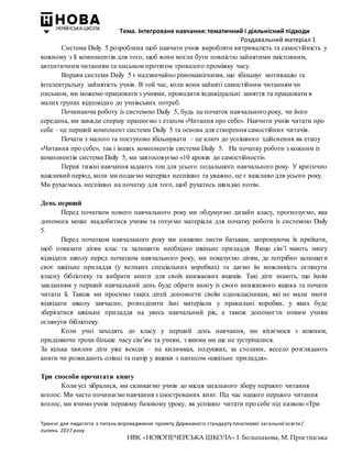 Тема. Інтегроване навчання: тематичний і діяльнісний підходи
Роздавальний матеріал 1
Тренінг для педагогів з питань впровадження проекту Державного стандарту початкової загальної освіти/
липень 2017 року
НВК «НОВОПЕЧЕРСЬКА ШКОЛА» І. Большакова, М. Пристінська
Система Daily 5 розроблена щоб навчати учнів виробляти витривалість та самостійність у
кожному з її компонентів для того, щоб вони могли бути повністю зайнятими змістовним,
автентичним читанням та письмом протягом тривалого проміжку часу.
Вправи системи Daily 5 є надзвичайно різноманітними, що збільшує мотивацію та
інтелектуальну зайнятість учнів. В той час, коли вони зайняті самостійним читанням чи
письмом, ми можемо працювати з учнями, проводити індивідуальні заняття та працювати в
малих групах відповідно до учнівських потреб.
Починаючи роботу із системою Daily 5, будь це початок навчального року, чи його
середина, ми завжди спершу працюємо з етапом «Читання про себе». Навчити учнів читати про
себе – це перший компонент системи Daily 5 та основа для створення самостійних читачів.
Почати з малого та поступово збільшувати – це ключ до успішного здійснення як етапу
«Читання про себе», так і інших компонентів системи Daily 5. На початку роботи з кожним із
компонентів системи Daily 5, ми завтосовуємо «10 кроків до самостійності».
Перші тижні навчання задають тон для усього подальшого навчального року. У критично
важливий період, коли ми подаємо матеріал неспішно та уважно, це є важливо для усього року.
Ми рухаємось неспішно на початку для того, щоб рухатись швидко потім.
День перший
Перед початком нового навчального року ми обдумуємо дизайн класу, прогнозуємо, яка
допомога може знадобитися учням та готуємо матеріали для початку роботи із системою Daily
5.
Перед початком навчального року ми пишемо листи батькам, запрошуючи їх приїхати,
щоб показати дітям клас та залишити необхідно шкільне приладдя. Якщо сім’ї мають змогу
відвідати школу перед початком навчального року, ми показуємо дітям, де потрібно залишати
своє шкільне приладдя (у великих спеціальних коробках) та даємо їм можливість оглянути
класну бібліотеку та вибрати книги для своїх книжкових ящиків. Такі діти знають, що їхнім
завданням у перший навчальний день буде обрати книгу із свого книжкового ящика та почати
читати її. Також ми просимо таких дітей допомогти своїм однокласникам, які не мали змоги
відвідати школу завчасно, розподілити їхні матеріали у правильні коробки, у яких буде
зберігатися шкільне приладдя на увесь навчальний рік, а також допомогти новим учням
оглянути бібліотеку.
Коли учні заходять до класу у перший день навчання, ми вітаємося з кожним,
приділяючи трохи більше часу сім’ям та учням, з якими ми ще не зустрічалися.
За кілька хвилин діти уже всюди – на килимках, подушках, за столами, весело розглядають
книги чи розкидають олівці та папір у ящики з написом «шкільне приладдя».
Три способи прочитати книгу
Коли усі зібралися, ми скликаємо учнів до місця загального збору першого читання
вголос. Ми часто починаємо навчання з ілюстрованих книг. Під час нашого першого читання
вголос, ми вчимо учнів першому базовому уроку, як успішно читати про себе під назвою «Три
 