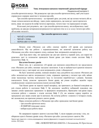 Тема. Інтегроване навчання: тематичний і діяльнісний підходи
Роздавальний матеріал 1
Тренінг для педагогів з питань впровадження проекту Державного стандарту початкової загальної освіти/
липень 2017 року
НВК «НОВОПЕЧЕРСЬКА ШКОЛА» І. Большакова, М. Пристінська
способи прочитати книгу». Ми розказуємо про три способи прочитати книгу, щоб учні вдало
справилися з першим заняттям із читання про себе.
Три способи прочитати книгу – це хороший урок для учнів, які ще погано читають або ж
тільки почали вивчати англійську; таких учнів переконують, що вони усі здатні прочитати
книгу, якщо ми надаємо їм вибір читати в картинках, читати текст чи переказувати історію.
Коли наші учні розуміють, що є три способи прочитати книгу, ми позбуваємось такої
проблеми, як швидке вичерпання витривалостіпо причині «Але ж я не можу читати про себе»
«Я не вмію читати!».
Три способи прочитати книгу:
- ЧИТАЙ КАРТИНКИ
- ЧИТАЙ СЛОВА
- ПЕРЕКАЖИ ІСТОРІЮ
Почати етап «Читання для себе» означає пройти «10 кроків для навчання
самостійності». Під час роботи з першокласниками, ми зазвичай зупиняємо роботу над
«Читанням для себе» після першого етапу, оскільки їхня витривалість вичерпується.
Для будь-якого віку, ми проведемо ще два-три заняття у перший день, але наразі ми
рухаємось далі та починаємо проводити базові уроки для інших етапів системи Daily 5
(аналогічно Daily 3).
Введення базових уроків
Після того, як з допомогою «10 кроків для навчання самостійності» ми представили
етап «Читання для себе», виникає наступне запитання: А що ж відбувається із рештою вільного
навчального часу у такі перші дні, коли витривалість учнів є обмеженою?
Як було зазначено раніше, оскільки кількість часу для роботи над етапом «Читання для
себе» визначається якістю витривалості учнів, справжня практика у читанні про себе займає
лише малесеньку частину навчального часу та поступово виробляється з роками. Залишок
навчального блоку дозволяє проводити базові уроки, які учням потрібно засвоїти перед
ознайомленням з кожним наступним етапом системи Daily 5.
Такі базові уроки як короткі порції матеріалу, що привчають до бажаної поведінки на
усіх етапах роботи із системою Daily 5. Це допомагає запобігти небажаній поведінці, яка
заважає учням правильно працювати та формувати витривалість. Проводячи такі уроки перед
початком роботи з кожним з етапів системи Daily 5 (3), ми можемо одразу перейти до
тренування цих інших етапів при їх вивченні. На початку роботи з кожним із чотирьох етапів,
які залишилися, ми прагнемо уникати довгих уроків.
Перед початком роботи із «Читанням про себе» проводимо такі базові уроки:
- три способи прочитати книгу
- Я ОБИРАЮ підходящі книги
- вибери вдале робоче місце
По завершенні першого заняття і системи Daily 5, після перерви для мозку і тіла, ми
обираємо один із базових уроків етапу «Читання про себе» для наступного заняття. Ми
 