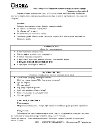 Тема. Інтегроване навчання: тематичний і діяльнісний підходи
Роздавальний матеріал 1
Тренінг для педагогів з питань впровадження проекту Державного стандарту початкової загальної освіти/
липень 2017 року
НВК «НОВОПЕЧЕРСЬКА ШКОЛА» І. Большакова, М. Пристінська
Першокласники розпочинають таку роботу з малюнків на обрану тему, поступово,
вивчаючи літери, вони підписують свої малюнки так, як хочуть (друкованими чи писаними
літерами).
Учитель:
• Добирає теми, які стосуються їхнього власного досвіду.
• Не оцінює, не критикує творів учнів.
• Не обмежує об’єм тексту.
• Визначає час для написання тексту.
• Допомагає учням обирати тему, тренувати витривалість, підписувати малюнки (за
бажанням дітей).
Письмо для себе
Бланк для самооцінювання
• Я беру матеріали швидко і тихо.
• Під час роботи залишаюсь на одному місці.
• Я одразу починаю працювати.
• Я застосовую нові слова, вивчені правила і різноманітні жанри.
• Я ПРАЦЮЮ ВЕСЬ ВІДВЕДЕНИЙ ЧАС!
• Я прибираю всі матеріали на місце.
ПИСЬМО ДЛЯ СЕБЕ
орієнтовні теми (учитель записує на дошці кілька тем)
• Що сьогодні (вчора) у мене було цікавого?
• Що було у мене гарного? Що було у мене поганого?
• Про що я мрію?
• Що таке добро?
• Яку добру справу я зробив?
• Який урок мені сподобався і чому?
• Який урок мені не сподобався і чому?
• Що таке дружба?
ЧИТАННЯ ДЛЯ КОГОСЬ
Учні кажуть:
- Ми разом практикуємось! Чому? Щоб краще читати! Щоб краще розуміти прочитане!
Учні роблять:
Об’єднуються в пари і разом читають книги (тексти, підручник) та виконують завдання
на розуміння та усвідомлення прочитаного, які пропонує учитель.
 