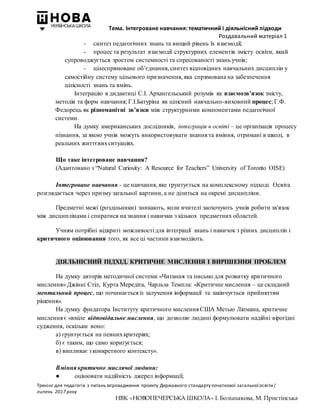 Тема. Інтегроване навчання: тематичний і діяльнісний підходи
Роздавальний матеріал 1
Тренінг для педагогів з питань впровадження проекту Державного стандарту початкової загальної освіти/
липень 2017 року
НВК «НОВОПЕЧЕРСЬКА ШКОЛА» І. Большакова, М. Пристінська
- синтез педагогічних знань та вищий рівень їх взаємодії;
- процес та результат взаємодії структурних елементів змісту освіти, який
супроводжується зростом системності та спресованості знань учнів;
- цілеспрямоване об’єднання, синтез відповідних навчальних дисциплін у
самостійну систему цільового призначення, яка спрямована на забезпечення
цілісності знань та вмінь.
Інтеграцію в дидактиці С.І. Архангельський розумів як взаємозв’язок змісту,
методів та форм навчання; Г.І.Батуріна як цілісний навчально-виховний процес; Г.Ф.
Федорець як різноманітні зв’язки між структурними компонентами педагогічної
системи.
На думку американських дослідників, інтеграція в освіті – це організація процесу
пізнання, за якою учнів можуть використовувати знання та вміння, отримані в школі, в
реальних життєвихситуаціях.
Що таке інтегроване навчання?
(Адаптовано з “Natural Curiosity: A Resource for Teachers” University of Toronto OISE)
Інтегроване навчання - це навчання, яке ґрунтується на комплексному підході. Освіта
розглядається через призму загальної картини, а не ділиться на окремі дисципліни.
Предметні межі (роздільники) зникають, коли вчителі заохочують учнів робити зв'язок
між дисциплінами і спиратися на знання і навички з кількох предметних областей.
Учням потрібні відкриті можливості для інтеграції знань і навичок з різних дисциплін і
критичного оцінювання того, як все ці частини взаємодіють.
ДІЯЛЬНІСНИЙ ПІДХІД. КРИТИЧНЕ МИСЛЕННЯ І ВИРІШЕННЯ ПРОБЛЕМ
На думку авторів методичної системи «Читання та письмо для розвитку критичного
мислення» Джінні Стіл, Курта Мередіта, Чарльза Темпла: «Критичне мислення – це складний
ментальний процес, що починається із залучення інформації та закінчується прийняттям
рішення».
На думку фундатора Інституту критичного мислення США Метью Ліпмана, критичне
мислення є «вміле відповідальне мислення, що дозволяє людині формулювати надійні вірогідні
судження, оскільки воно:
а) ґрунтується на певнихкритеріях;
б) є таким, що само коригується;
в) випливає з конкретного контексту».
Вміння критично мислячої людини:
● оцінювати надійність джерел інформації;
 