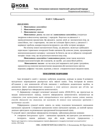 Тема. Інтегроване навчання: тематичний і діяльнісний підходи
Роздавальний матеріал 1
Тренінг для педагогів з питань впровадження проекту Державного стандарту початкової загальної освіти/
липень 2017 року
НВК «НОВОПЕЧЕРСЬКА ШКОЛА» І. Большакова, М. Пристінська
DAILY 3 (Щоденні 3)
ЩОДЕННО:
1. Математика самостійно
2. Математика разом
3. Математичне письмо
Математика разом, так само як і математика самостійно, стосуються
занурення в кінестетичну практику і передусім базується на діяльності з
маніпулятивними предметами. Ця діяльність залучає дітей до математичних ігор, як
самостійних, так і з партнерами, так само як і спонукає брати участь у діяльності і
вирішенні проблем, використовуючи інструменти для лічби чи ігрові матеріали.
На початку нового математичного блоку, ця діяльність являється здебільшого
переглядом і практикою попередніх блоків навчання. Це дозволяє учням, продовжувати
вивчення викладеного матеріалу і допомагає їм бачити, що ми не забуваємо попередній
матеріал тільки тому, що ми розпочали вивчати новутему.
Математика самостійно і математика разом, може також включати
використання комп'ютерів або планшетів, як засобів для самостійної роботи.
Математичне письмо - це час коли учні виражають свої думки і розуміння,
працюючи над певними математичними завданнями або математичним змістом:
виразами, цифрами і числами, задачами, а інколи створюючи власні завдання також.
ТЕМАТИЧНЕ НАВЧАННЯ
Ідея інтеграції в освіті є значним здобутком дидактики, оскільки за умови її успішного
методичного впровадження реалізується мета якісної освіти. Тому інтеграція як вимога
об’єднання у ціле компонентів об’єктів навчання є необхідним дидактичним засобом, за
допомогою якого уможливлюється створення в учнів цілісного уявлення про об’єкт, що
вивчається, формується міжпредметна компетентність.
У Державному стандарті початкової загальної освіти (20.04.2011), що ґрунтується на
засадах компетентісного підходу, поняття міжпредметна компетентність визначається як
«здатність учня застосувати щодо міжпредметного кола проблем знання, уміння, навички,
способи діяльності та ставлення, які належать до певного кола навчальних предметів і
предметних галузей».
Реформування сучасної освіти лежить на шляху подолання ізольованого викладання
навчальних предметів і створення принципово нових навчальних програм, де освітній процес
доцільно орієнтувати на розвивально-продуктивний інтегративний підхід.
У сучасній школі узвичаїлася міжпредметна інтеграція, здійснювана різними шляхами:
➢ створення інтегрованих курсів – навчальних предметів, які адаптують для вивчення та
інтегрують знання декількох наук або видів мистецтв (природничих -
 