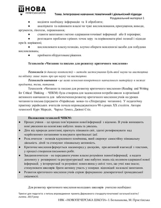 Тема. Інтегроване навчання: тематичний і діяльнісний підходи
Роздавальний матеріал 1
Тренінг для педагогів з питань впровадження проекту Державного стандарту початкової загальної освіти/
липень 2017 року
НВК «НОВОПЕЧЕРСЬКА ШКОЛА» І. Большакова, М. Пристінська
● виділяти необхідну інформацію та її обробляти;
● аналізувати та оцінювати власні чи чужі висловлювання, припущення, виводи,
аргументи, гіпотези, переконання;
● ставити запитання з метою одержання точнішої інформації або її перевірки;
● розглядати проблеми з різних точок зору та порівнювати різні позиції і підходи
при їх вирішенні;
● висловлювати власнупозицію, влучно обирати мовленнєві засоби для побудови
висловлювань;
● приймати обґрунтоване рішення.
Технологія «Читання та письмо для розвитку критичного мислення»
Технологія (в даному контексті) – методи застосування будь-якої науки чи мистецтва
на відміну лише знань про цю науку чи мистецтво.
Технологія навчання - це шлях освоєння конкретного навчального матеріалу в межах
предмета, теми, питання.
Технологія «Читання та письмо для розвитку критичного мислення» (Reading and Writing
for Critical Thinking – ЧПКМ) була створена для задоволення потреби школи в організації
активного навчання та для забезпечення розвитку критичного мислення учнів на уроках
читання та письма (предмети «Українська мова» та «Літературне читання»). У педагогічну
практику українських вчителів почала впроваджуватися в 90-х роках ХХ століття. Автори
технології Курт Мередіт, Чарльз Темпл, Джінні Стіл.
Положення технології ЧПКМ:
● Процес учіння – це процес пов’язування нової інформації з відомою. В учнів виникають
нові уявлення на основі вже набутих знань та уявлень.
● Діти від природи допитливі, прагнуть пізнавати світ, здатні розмірковувати над
«серйозними» питаннями та висувати оригінальні ідеї.
● Роль вчителя – позиція вдумливого помічника, який скеровує самостійну пізнавальну
діяльність дітей та стимулює пізнавальну активність.
● Критичне мислення формується насамперед у дискусіях, при активній взаємодії з текстами,
у процесі створення письмових робіт.
● Завдання вчителя – не передавати учням власне розуміння певної інформації, а надати
допомогу у розширенні та реструктуризації вже набутих знань під впливом одержаної нової
інформації; у інтерпретації та розумінні новихявищ у світлі того, що учні вже знали;
стимулювати школярів брати активну участь у пошуках відповідей на власні запитання.
● Розвиток критичного мислення учнів сприяє формуванню демократичної громадянської
свідомості.
Для розвитку критичного мислення молодших школярів учителю необхідно:
 