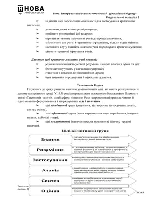 Тема. Інтегроване навчання: тематичний і діяльнісний підходи
Роздавальний матеріал 1
Тренінг для педагогів з питань впровадження проекту Державного стандарту початкової загальної освіти/
липень 2017 року
НВК «НОВОПЕЧЕРСЬКА ШКОЛА» І. Большакова, М. Пристінська
➢ виділити час і забезпечити можливості для застосування критичного
мислення;
➢ дозволити учням вільно розмірковувати;
➢ приймати різноманітні ідеї та думки;
➢ сприяти активному залученню учнів до процесу навчання;
➢ забезпечити для учнів безризикове середовище, вільне від насмішок;
➢ висловити віру у здатність кожного учня породжувати критичні судження;
➢ цінувати критичні міркування учнів.
Для того щоб критично мислити, учні повинні:
➢ розвивати впевненість у собі й розуміння цінності власних думок та ідей;
➢ брати активну участь у навчальному процесі;
➢ ставитися з повагою до різноманітних думок;
➢ бути готовими породжувати й відкидати судження.
Таксономія Блума
Готуючись до уроку учителю важливо усвідомлювати цілі, які мають реалізуватись на
даному конкретному уроці. У 1956 році американським психологом Бенджаміном Блумом у
книзі «Таксономія освітніх цілей: сфера пізнання» були запропоновані правила чіткого й
однозначного формулювання і впорядкування цілей навчання:
➢ цілі когнітивної групи (розуміння, відтворення, застосування, аналіз,
синтез, оцінка),
➢ цілі афективної групи (вони виражаються через сприймання, інтереси,
нахили, здібності тощо);
➢ цілі психомоторні (навички письма, мовленнєві, фізичні, трудові
навички).
 